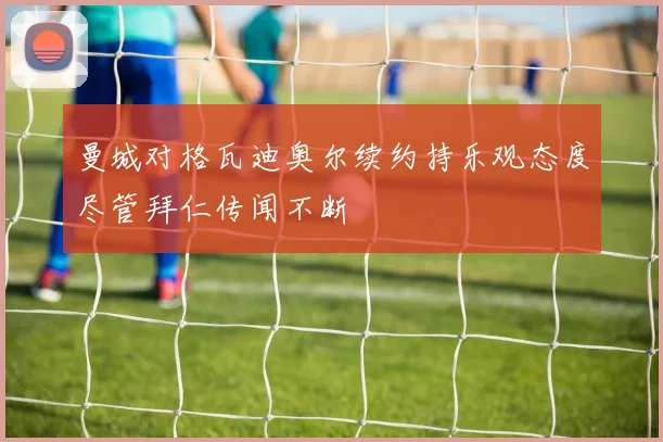 曼城对格瓦迪奥尔续约持乐观态度尽管拜仁传闻不断