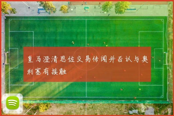 皇马澄清恩佐交易传闻并否认与奥利塞有接触