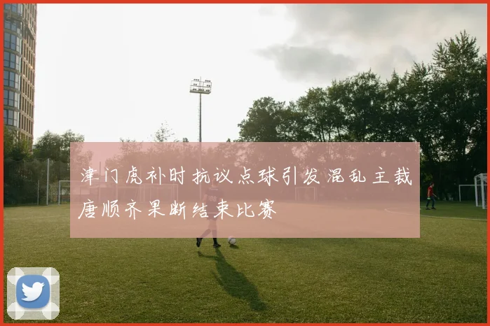 津门虎补时抗议点球引发混乱主裁唐顺齐果断结束比赛
