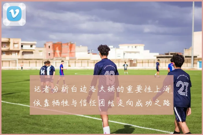 记者分析白边洛夫顿的重要性上海依靠牺牲与信任团结走向成功之路