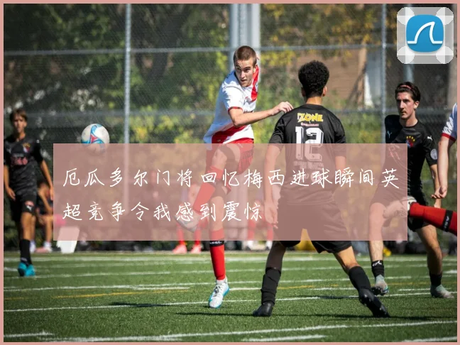厄瓜多尔门将回忆梅西进球瞬间英超竞争令我感到震惊