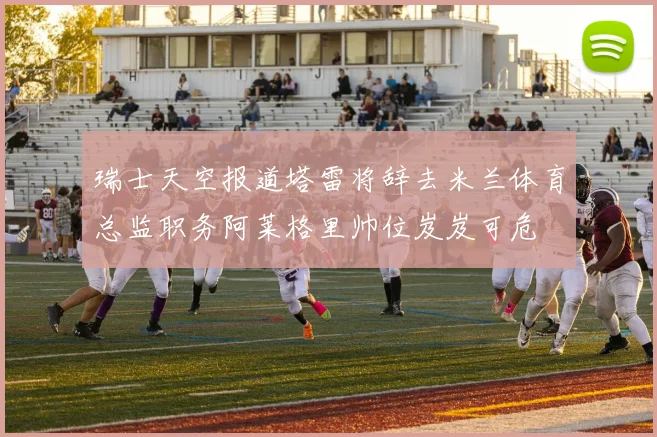 瑞士天空报道塔雷将辞去米兰体育总监职务阿莱格里帅位岌岌可危