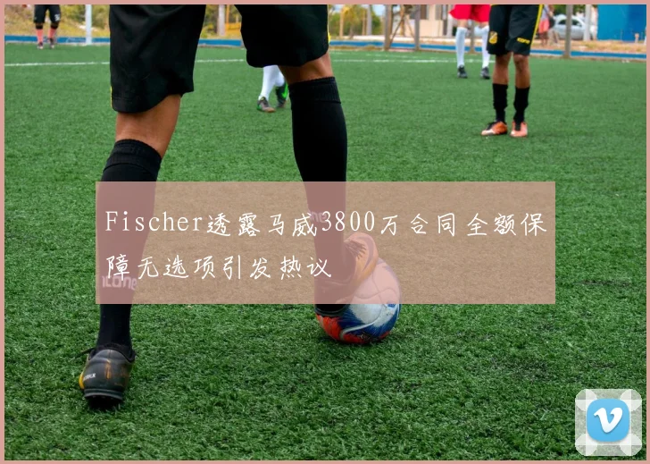 Fischer透露马威3800万合同全额保障无选项引发热议