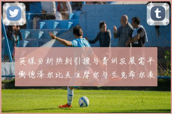 英媒分析热刺引援与青训发展需平衡德泽尔比关注摩尔与兰克希尔表现