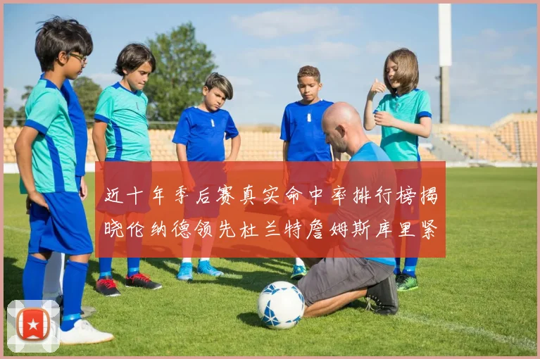 近十年季后赛真实命中率排行榜揭晓伦纳德领先杜兰特詹姆斯库里紧随其后