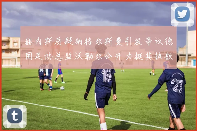 赫内斯质疑纳格尔斯曼引发争议德国足协总监沃勒尔公开力挺其执教表现