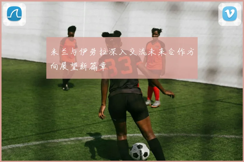 米兰与伊劳拉深入交流未来合作方向展望新篇章